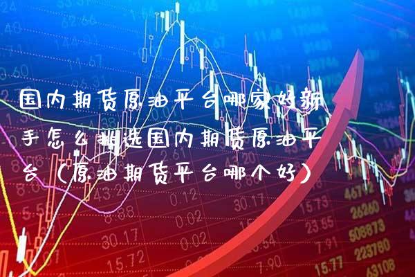 国内期货原油平台哪家好新手怎么挑选国内期货原油平台（原油期货平台哪个好）_https://www.boyangwujin.com_期货直播间_第1张