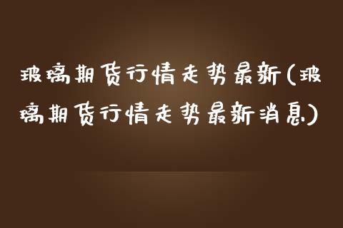 玻璃期货行情走势最新(玻璃期货行情走势最新消息)_https://www.boyangwujin.com_期货直播间_第1张