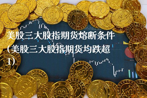 美股三大股指期货熔断条件(美股三大股指期货均跌超1)