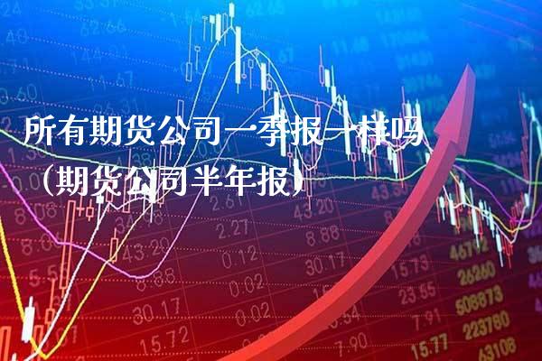 所有期货公司一季报一样吗（期货公司半年报）