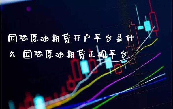 国际原油期货开户平台是什么 国际原油期货正规平台