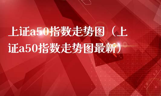 上证a50指数走势图（上证a50指数走势图最新）_https://www.boyangwujin.com_期货直播间_第1张