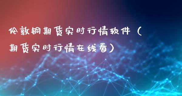 伦敦铜期货实时行情软件（期货实时行情在线看）