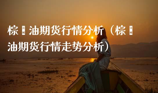 棕榈油期货行情分析（棕榈油期货行情走势分析）
