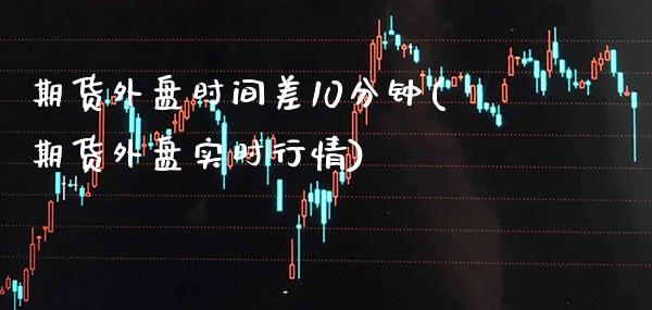 期货外盘时间差10分钟(期货外盘实时行情)_https://www.boyangwujin.com_期货开户_第1张