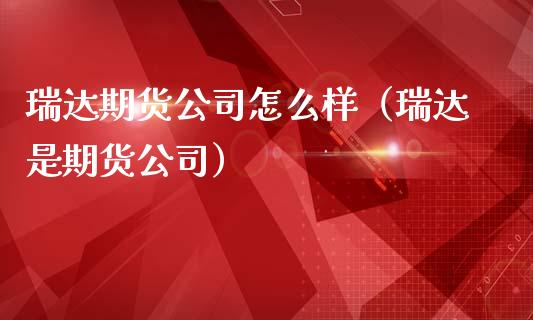 瑞达期货公司怎么样（瑞达是期货公司）