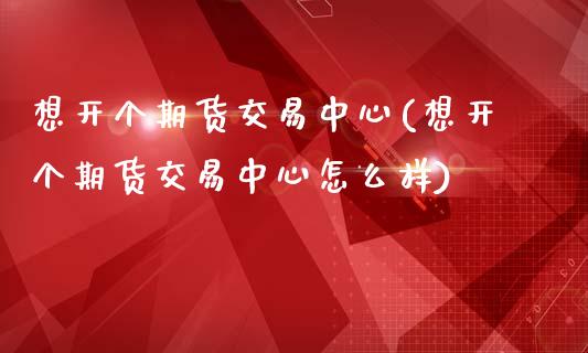 想开个期货交易中心(想开个期货交易中心怎么样)
