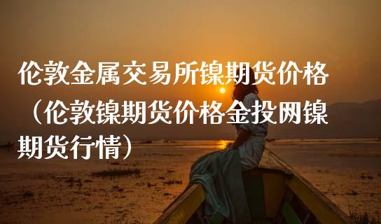 伦敦金属交易所镍期货价格（伦敦镍期货价格金投网镍期货行情）_https://www.boyangwujin.com_期货直播间_第1张