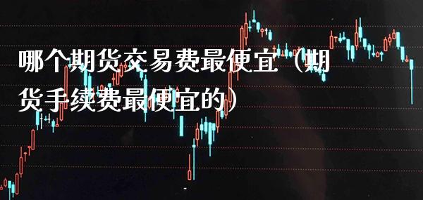 哪个期货交易费最便宜（期货手续费最便宜的）
