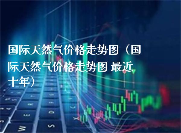 国际天然气价格走势图（国际天然气价格走势图 最近十年）_https://www.boyangwujin.com_期货直播间_第1张
