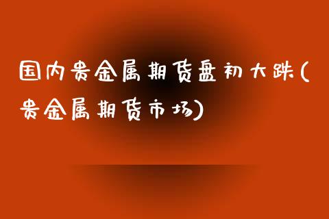 国内贵金属期货盘初大跌(贵金属期货市场)