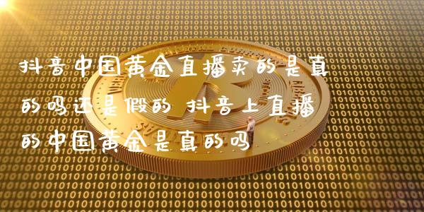 抖音中国黄金直播卖的是真的吗还是假的 抖音上直播的中国黄金是真的吗