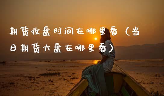 期货收盘时间在哪里看（当日期货大盘在哪里看）_https://www.boyangwujin.com_期货直播间_第1张