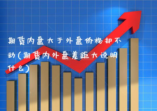 期货内盘大于外盘价格却不动(期货内外盘差距大说明什么)_https://www.boyangwujin.com_期货直播间_第1张