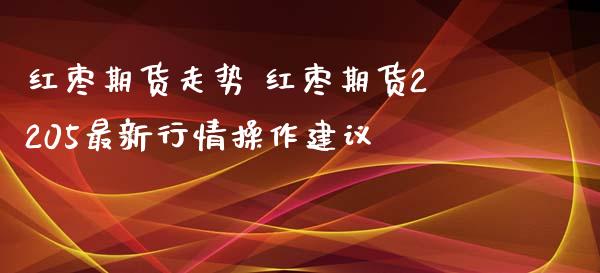 红枣期货走势 红枣期货2205最新行情操作建议