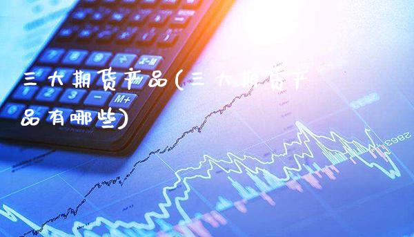 三大期货产品(三大期货产品有哪些)_https://www.boyangwujin.com_期货直播间_第1张