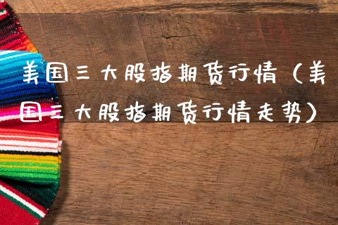 美国三大股指期货行情（美国三大股指期货行情走势）_https://www.boyangwujin.com_期货直播间_第1张