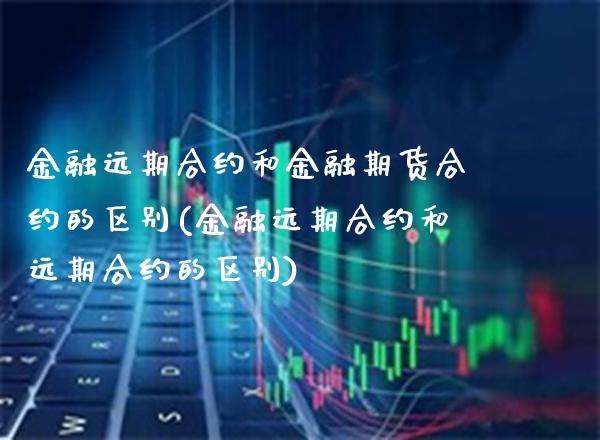 金融远期合约和金融期货合约的区别(金融远期合约和远期合约的区别)