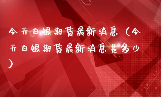 今天白银期货最新消息（今天白银期货最新消息是多少）