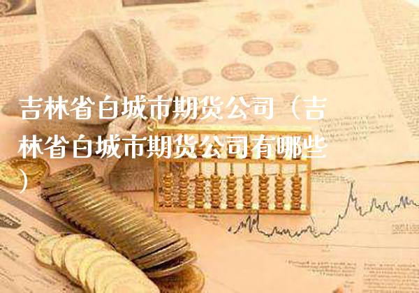 吉林省白城市期货公司（吉林省白城市期货公司有哪些）_https://www.boyangwujin.com_期货直播间_第1张