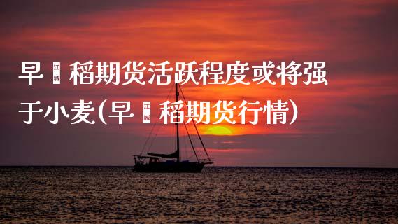 早籼稻期货活跃程度或将强于小麦(早籼稻期货行情)_https://www.boyangwujin.com_道指期货_第1张