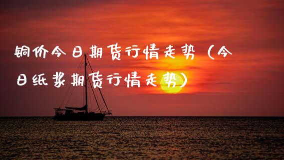 铜价今日期货行情走势（今日纸浆期货行情走势）_https://www.boyangwujin.com_黄金期货_第1张
