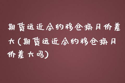 期货远近合约移仓换月价差大(期货远近合约移仓换月价差大吗)_https://www.boyangwujin.com_原油期货_第1张
