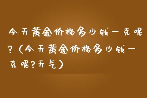 今天黄金价格多少钱一克呢?（今天黄金价格多少钱一克呢?天气）_https://www.boyangwujin.com_期货直播间_第1张