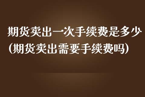 期货卖出一次手续费是多少(期货卖出需要手续费吗)_https://www.boyangwujin.com_期货直播间_第1张