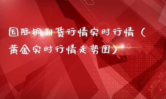 国际铜期货行情实时行情（黄金实时行情走势图）_https://www.boyangwujin.com_原油期货_第1张