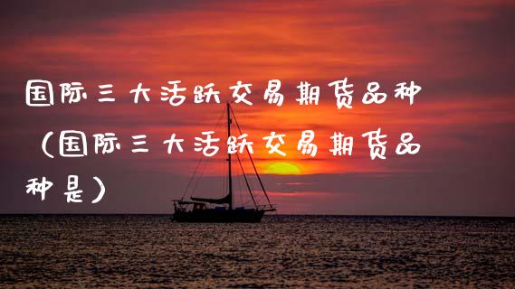 国际三大活跃交易期货品种（国际三大活跃交易期货品种是）_https://www.boyangwujin.com_恒生指数_第1张