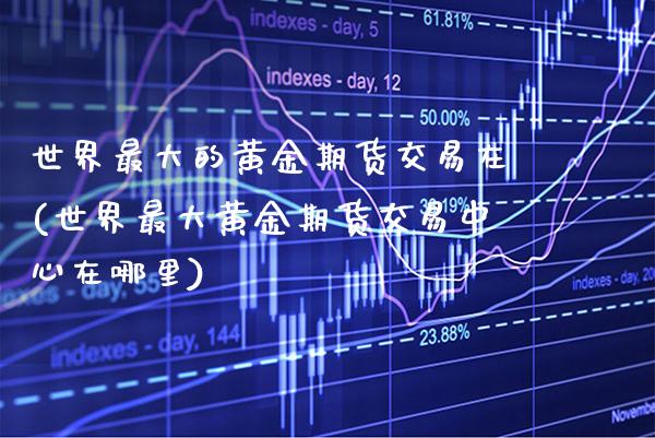 世界最大的黄金期货交易在(世界最大黄金期货交易中心在哪里)_https://www.boyangwujin.com_期货直播间_第1张
