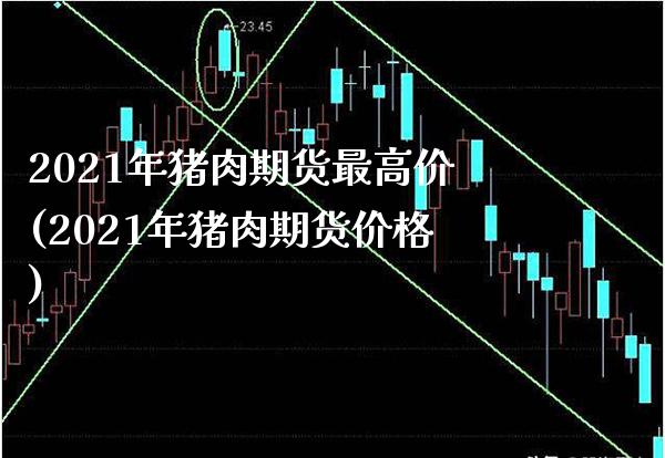 2021年猪肉期货最高价(2021年猪肉期货价格)