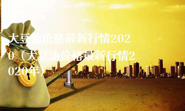 大豆油价格最新行情2020（大豆油价格最新行情2020年）_https://www.boyangwujin.com_黄金期货_第1张
