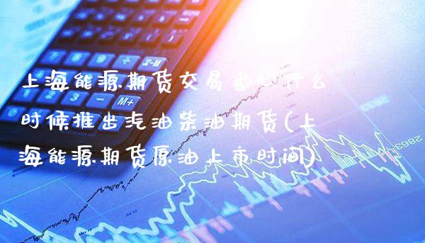 上海能源期货交易忠心什么时候推出汽油柴油期货(上海能源期货原油上市时间)