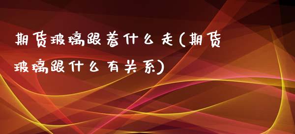 期货玻璃跟着什么走(期货玻璃跟什么有关系)