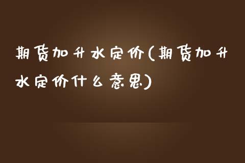 期货加升水定价(期货加升水定价什么意思)