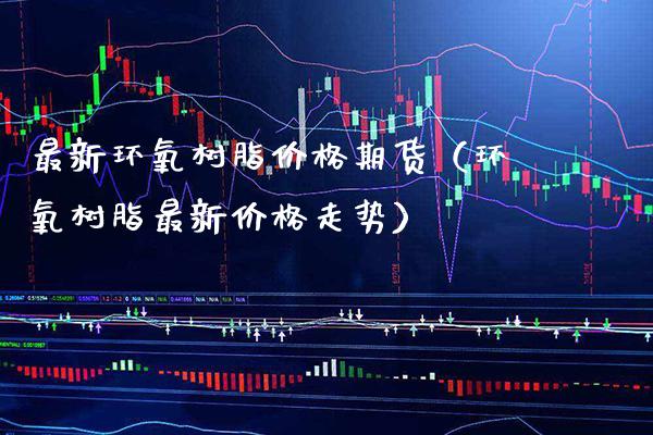 最新环氧树脂价格期货（环氧树脂最新价格走势）