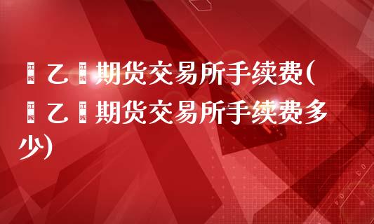 苯乙烯期货交易所手续费(苯乙烯期货交易所手续费多少)_https://www.boyangwujin.com_期货直播间_第1张