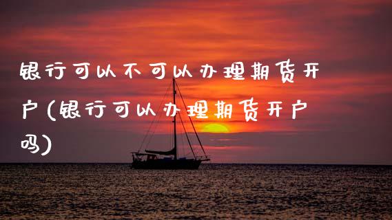 银行可以不可以办理期货开户(银行可以办理期货开户吗)_https://www.boyangwujin.com_期货直播间_第1张