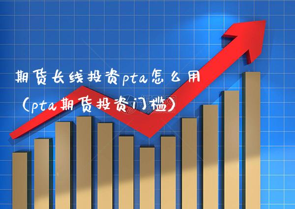 期货长线投资pta怎么用（pta期货投资门槛）_https://www.boyangwujin.com_期货直播间_第1张