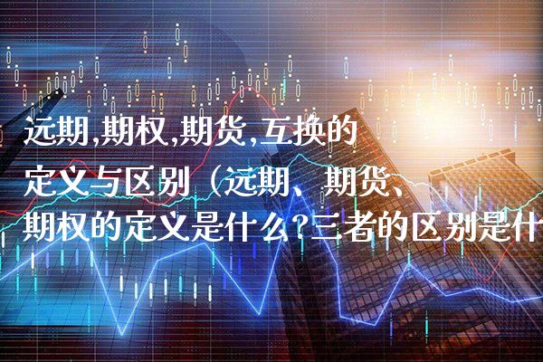 远期,期权,期货,互换的定义与区别（远期、期货、期权的定义是什么?三者的区别是什么?）_https://www.boyangwujin.com_期货直播间_第1张