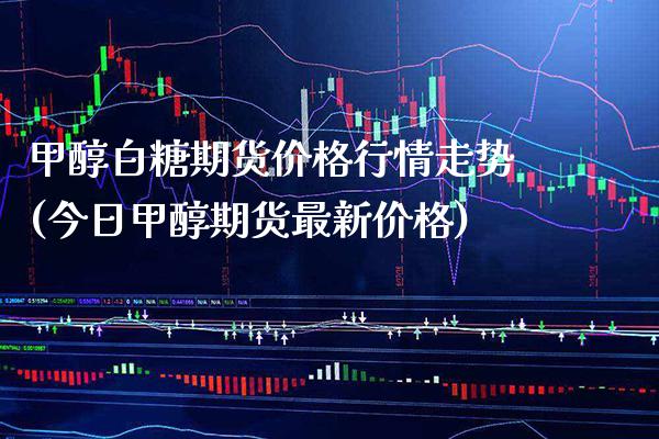 甲醇白糖期货价格行情走势(今日甲醇期货最新价格)