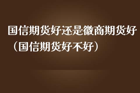 国信期货好还是徽商期货好（国信期货好不好）