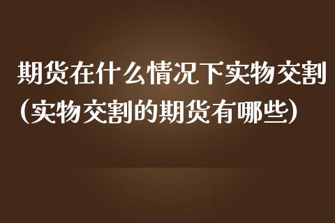 期货在什么情况下实物交割(实物交割的期货有哪些)