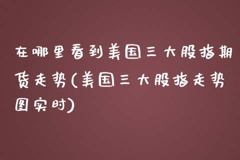 在哪里看到美国三大股指期货走势(美国三大股指走势图实时)_https://www.boyangwujin.com_期货开户_第1张