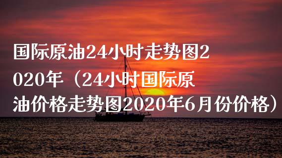 国际原油24小时走势图2020年（24小时国际原油价格走势图2020年6月份价格）_https://www.boyangwujin.com_期货直播间_第1张