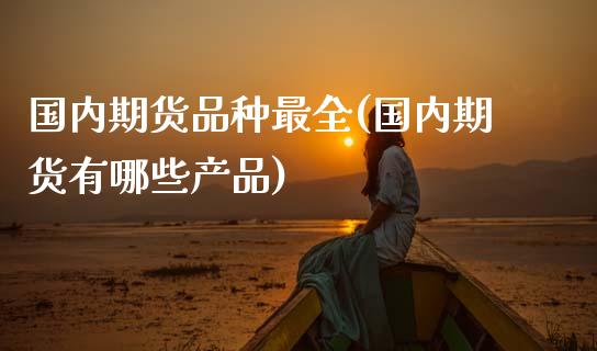 国内期货品种最全(国内期货有哪些产品)