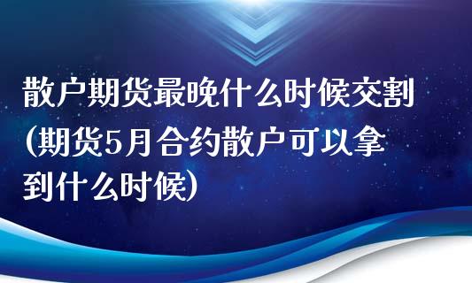 散户期货最晚什么时候交割(期货5月合约散户可以拿到什么时候)_https://www.boyangwujin.com_期货直播间_第1张