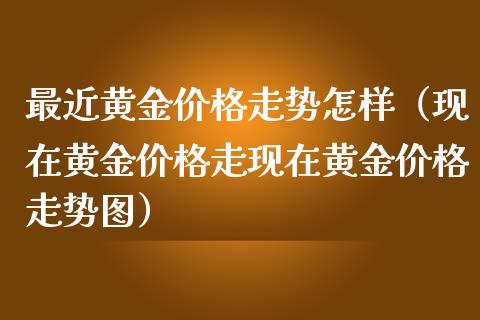 最近黄金价格走势怎样（现在黄金价格走现在黄金价格走势图）_https://www.boyangwujin.com_期货直播间_第1张